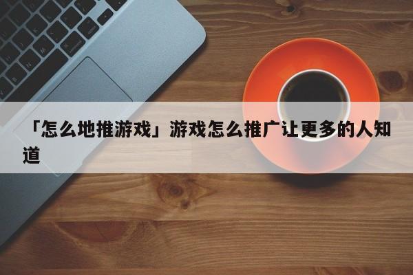 「怎么地推游戏」游戏怎么推广让更多的人知道
